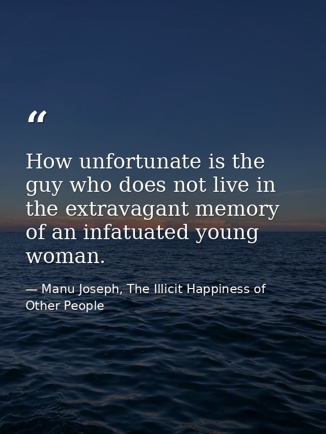 How unfortunate is the guy who does not live in the extravagant memory of an infatuated young woman. — Manu Joseph, The Illicit Happiness of Other People