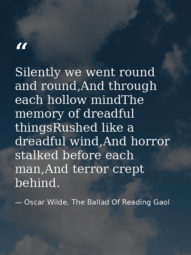 Silently we went round and round,And through each hollow mindThe memory of dreadful thingsRushed like a dreadful wind,An — Oscar Wilde, The Ballad Of Reading Gaol