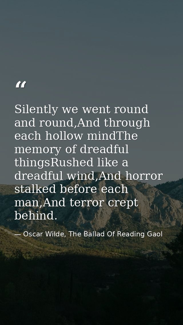 Silently we went round and round,And through each hollow mindThe memory of dreadful thingsRushed like a dreadful wind,An — Oscar Wilde, The Ballad Of Reading Gaol