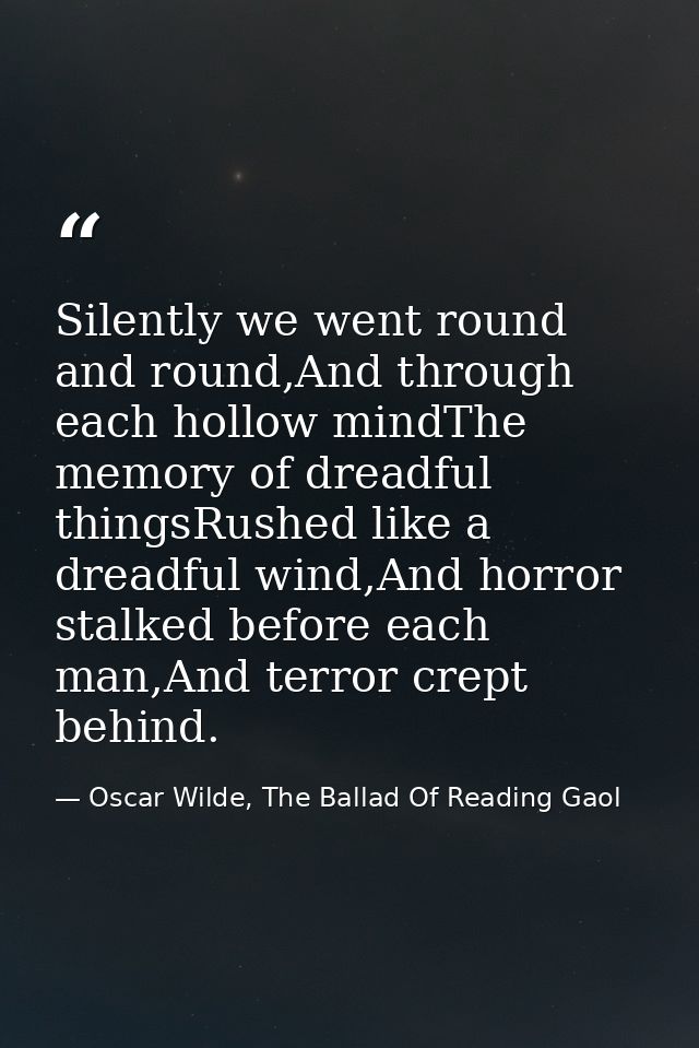 Silently we went round and round,And through each hollow mindThe memory of dreadful thingsRushed like a dreadful wind,An — Oscar Wilde, The Ballad Of Reading Gaol