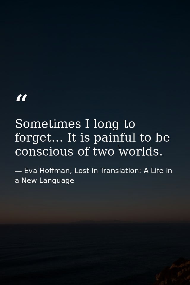 Sometimes I long to forget… It is painful to be conscious of two worlds. — Eva Hoffman, Lost in Translation: A Life in a New Language