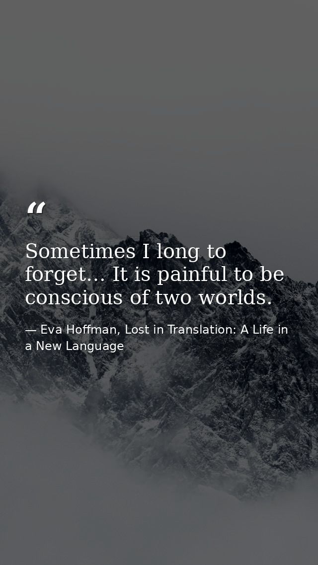 Sometimes I long to forget… It is painful to be conscious of two worlds. — Eva Hoffman, Lost in Translation: A Life in a New Language