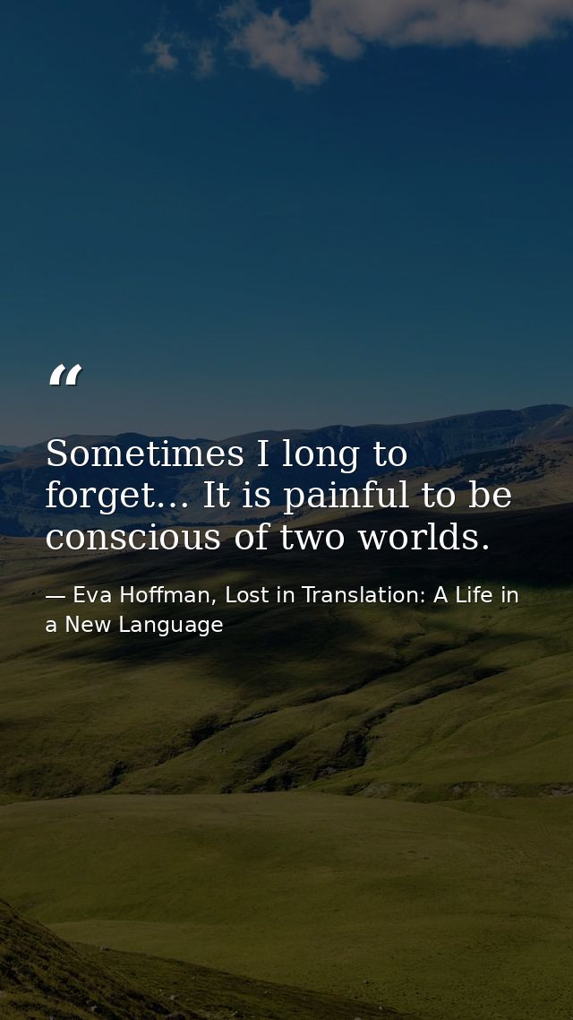 Sometimes I long to forget… It is painful to be conscious of two worlds. — Eva Hoffman, Lost in Translation: A Life in a New Language
