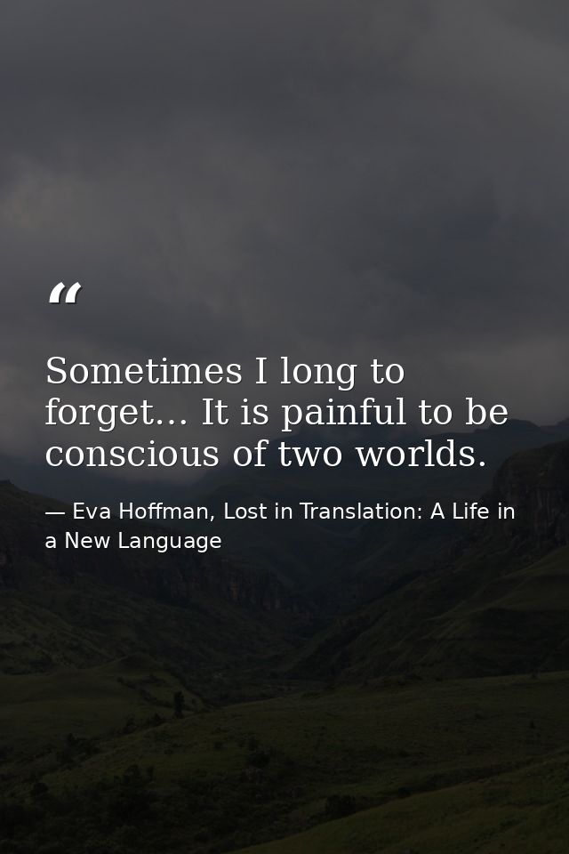 Sometimes I long to forget… It is painful to be conscious of two worlds. — Eva Hoffman, Lost in Translation: A Life in a New Language