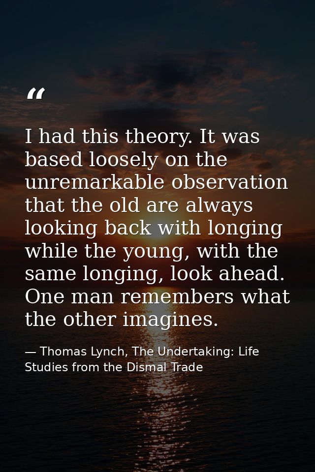I had this theory. It was based loosely on the unremarkable observation that the old are always looking back with longin — Thomas Lynch, The Undertaking: Life Studies from the Dismal Trade