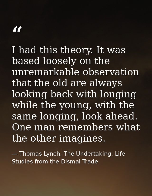 I had this theory. It was based loosely on the unremarkable observation that the old are always looking back with longin — Thomas Lynch, The Undertaking: Life Studies from the Dismal Trade