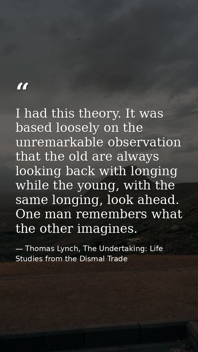 I had this theory. It was based loosely on the unremarkable observation that the old are always looking back with longin — Thomas Lynch, The Undertaking: Life Studies from the Dismal Trade