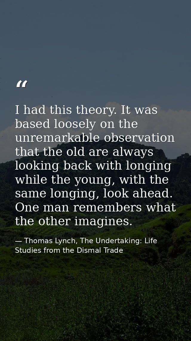 I had this theory. It was based loosely on the unremarkable observation that the old are always looking back with longin — Thomas Lynch, The Undertaking: Life Studies from the Dismal Trade