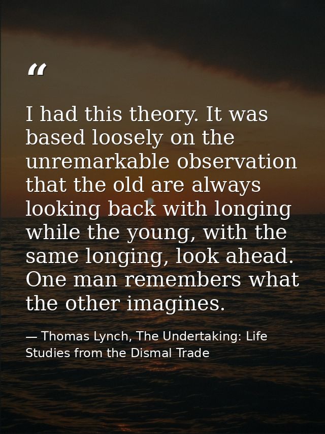 I had this theory. It was based loosely on the unremarkable observation that the old are always looking back with longin — Thomas Lynch, The Undertaking: Life Studies from the Dismal Trade