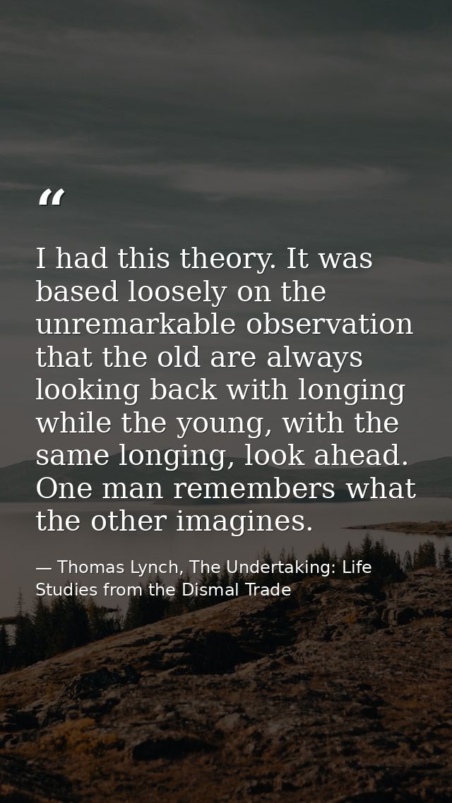 I had this theory. It was based loosely on the unremarkable observation that the old are always looking back with longin — Thomas Lynch, The Undertaking: Life Studies from the Dismal Trade