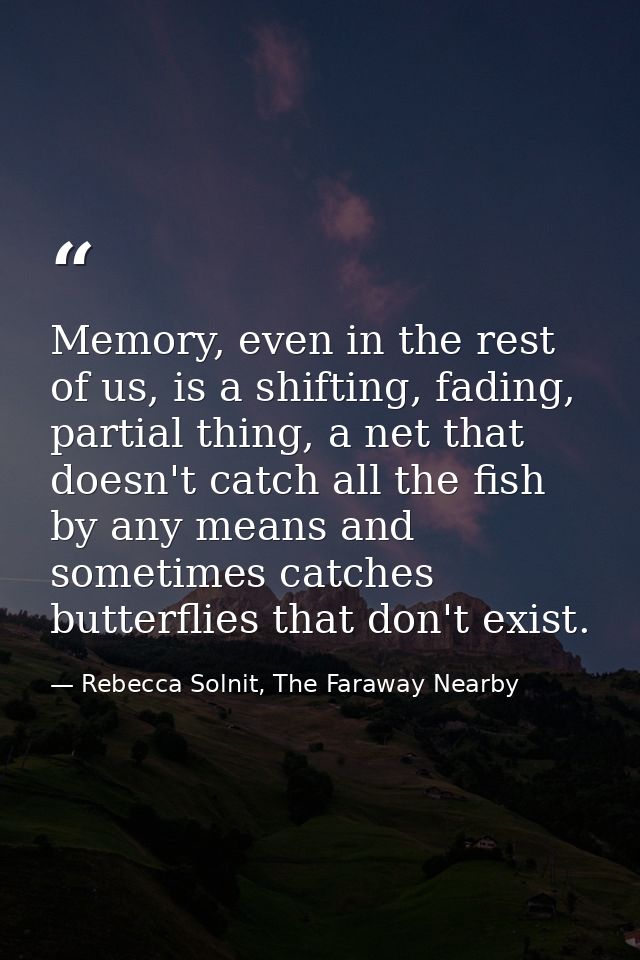 Memory, even in the rest of us, is a shifting, fading, partial thing, a net that doesn't catch all the fish by any means — Rebecca Solnit, The Faraway Nearby