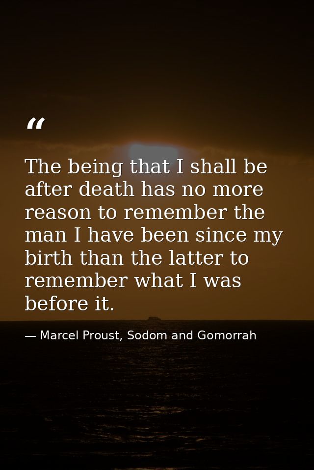 The being that I shall be after death has no more reason to remember the man I have been since my birth than the latter  — Marcel Proust, Sodom and Gomorrah