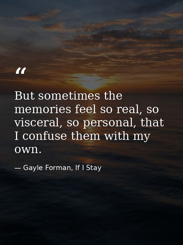 But sometimes the memories feel so real, so visceral, so personal, that I confuse them with my own. — Gayle Forman, If I Stay