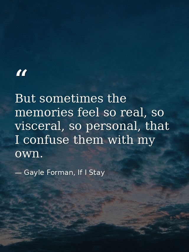 But sometimes the memories feel so real, so visceral, so personal, that I confuse them with my own. — Gayle Forman, If I Stay