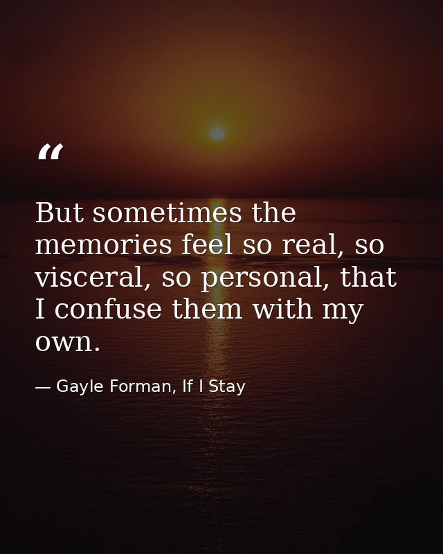 But sometimes the memories feel so real, so visceral, so personal, that I confuse them with my own. — Gayle Forman, If I Stay