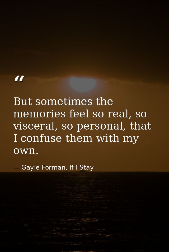 But sometimes the memories feel so real, so visceral, so personal, that I confuse them with my own. — Gayle Forman, If I Stay