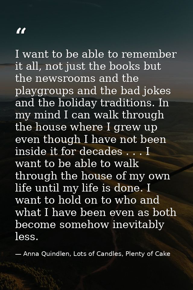 I want to be able to remember it all, not just the books but the newsrooms and the playgroups and the bad jokes and the  — Anna Quindlen, Lots of Candles, Plenty of Cake