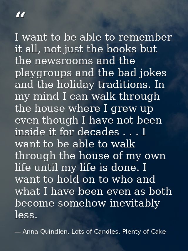I want to be able to remember it all, not just the books but the newsrooms and the playgroups and the bad jokes and the  — Anna Quindlen, Lots of Candles, Plenty of Cake