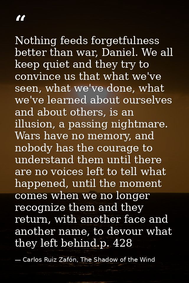 Nothing feeds forgetfulness better than war, Daniel. We all keep quiet and they try to convince us that what we've seen, — Carlos Ruiz Zafón, The Shadow of the Wind