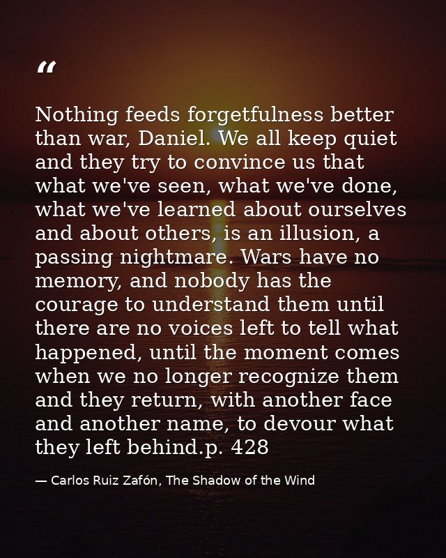 Nothing feeds forgetfulness better than war, Daniel. We all keep quiet and they try to convince us that what we've seen, — Carlos Ruiz Zafón, The Shadow of the Wind