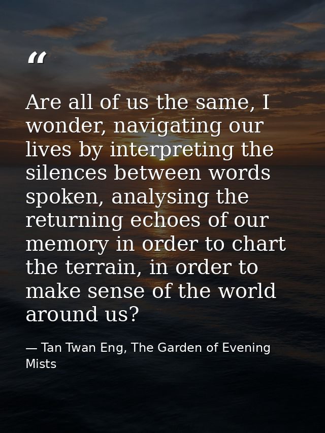 Are all of us the same, I wonder, navigating our lives by interpreting the silences between words spoken, analysing the  — Tan Twan Eng, The Garden of Evening Mists