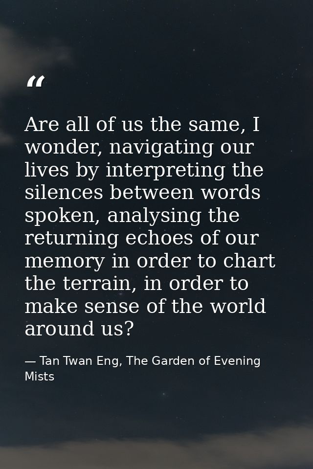 Are all of us the same, I wonder, navigating our lives by interpreting the silences between words spoken, analysing the  — Tan Twan Eng, The Garden of Evening Mists