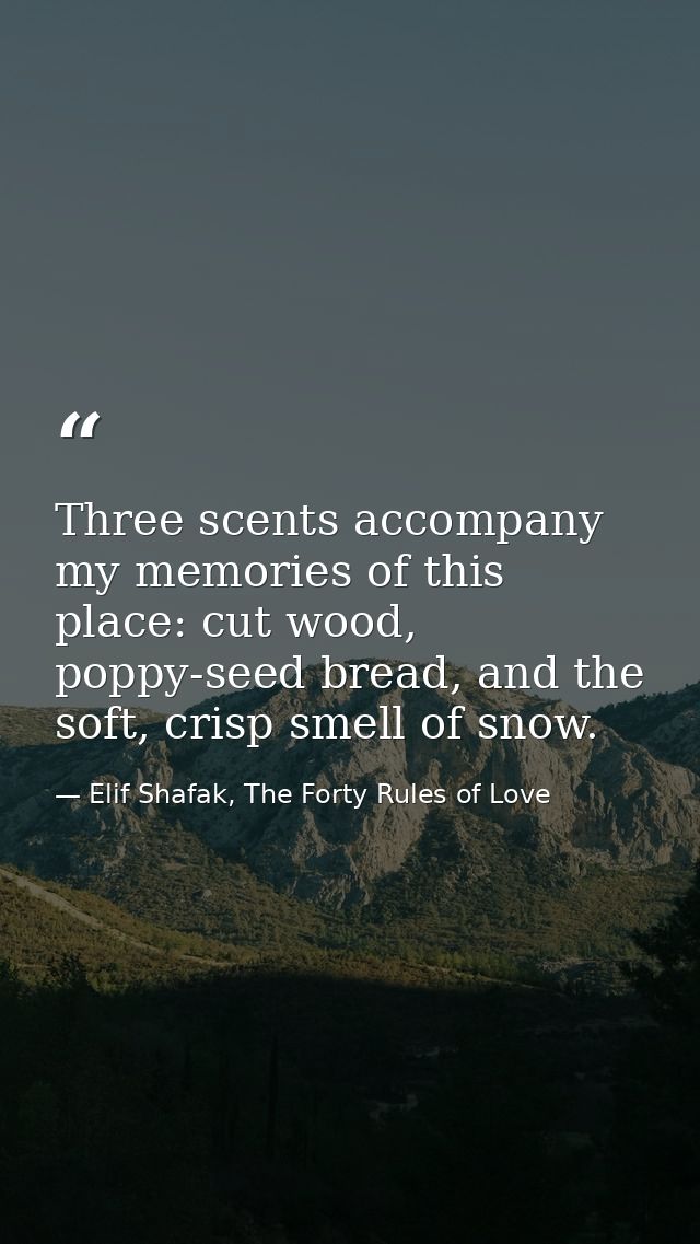 Three scents accompany my memories of this place: cut wood, poppy-seed bread, and the soft, crisp smell of snow. — Elif Shafak, The Forty Rules of Love