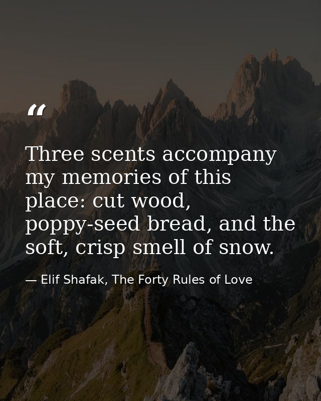 Three scents accompany my memories of this place: cut wood, poppy-seed bread, and the soft, crisp smell of snow. — Elif Shafak, The Forty Rules of Love