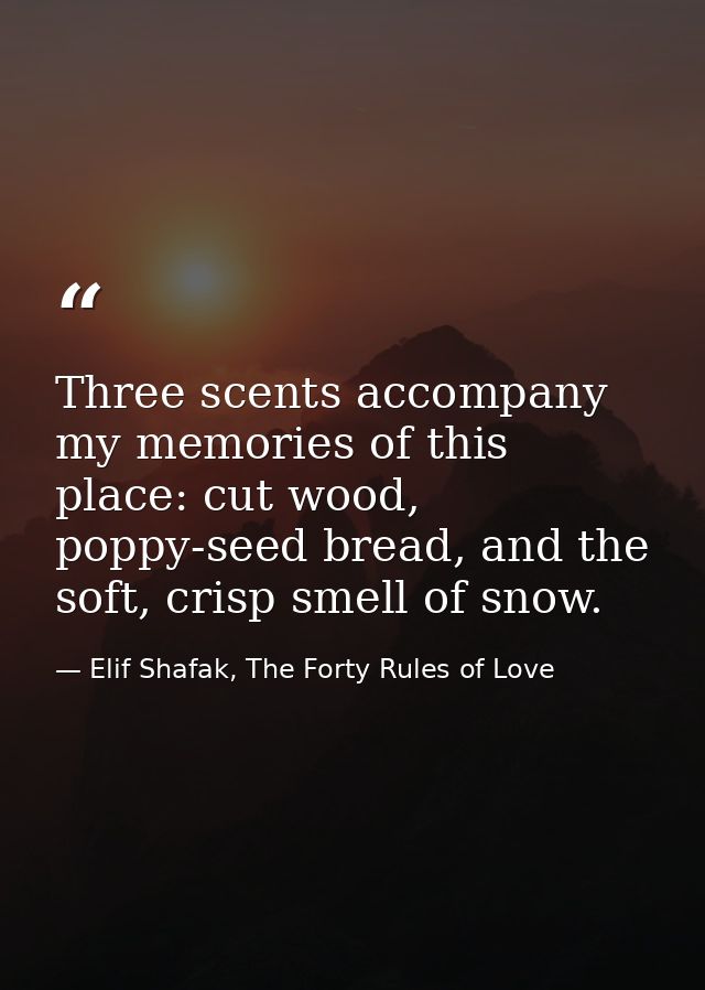 Three scents accompany my memories of this place: cut wood, poppy-seed bread, and the soft, crisp smell of snow. — Elif Shafak, The Forty Rules of Love
