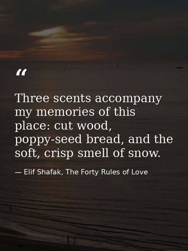 Three scents accompany my memories of this place: cut wood, poppy-seed bread, and the soft, crisp smell of snow. — Elif Shafak, The Forty Rules of Love