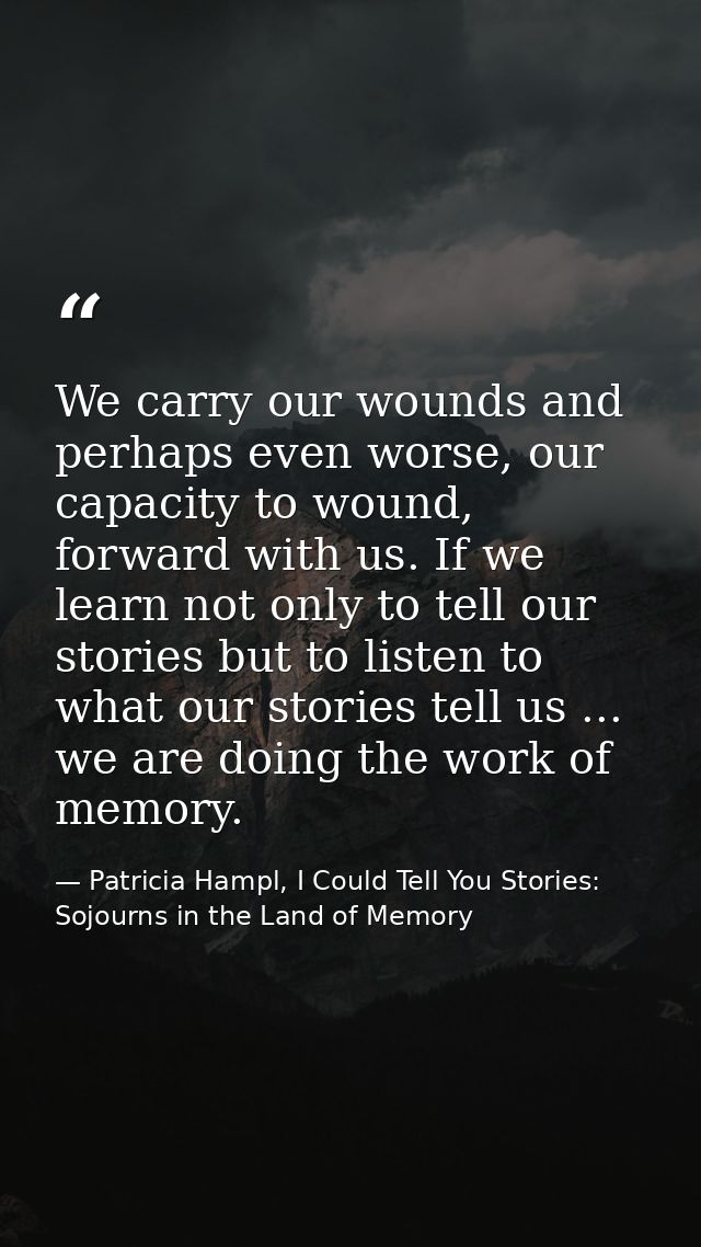 We carry our wounds and perhaps even worse, our capacity to wound, forward with us. If we learn not only to tell our sto — Patricia Hampl, I Could Tell You Stories: Sojourns in the Land of Memory