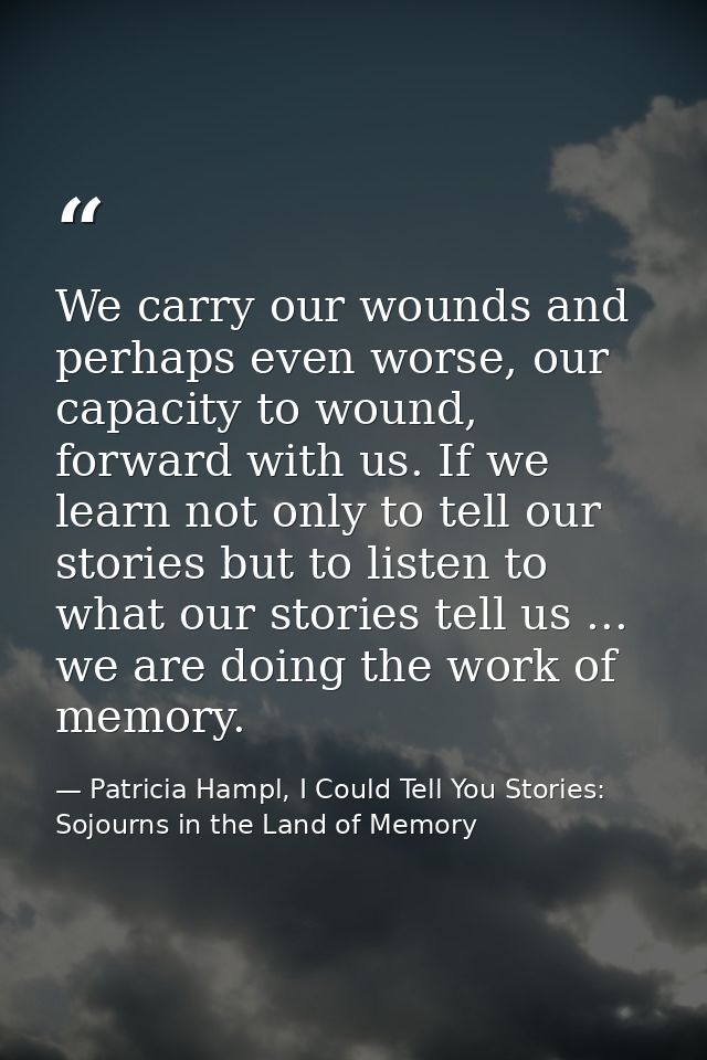 We carry our wounds and perhaps even worse, our capacity to wound, forward with us. If we learn not only to tell our sto — Patricia Hampl, I Could Tell You Stories: Sojourns in the Land of Memory