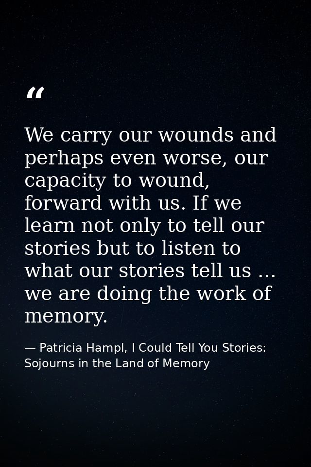 We carry our wounds and perhaps even worse, our capacity to wound, forward with us. If we learn not only to tell our sto — Patricia Hampl, I Could Tell You Stories: Sojourns in the Land of Memory