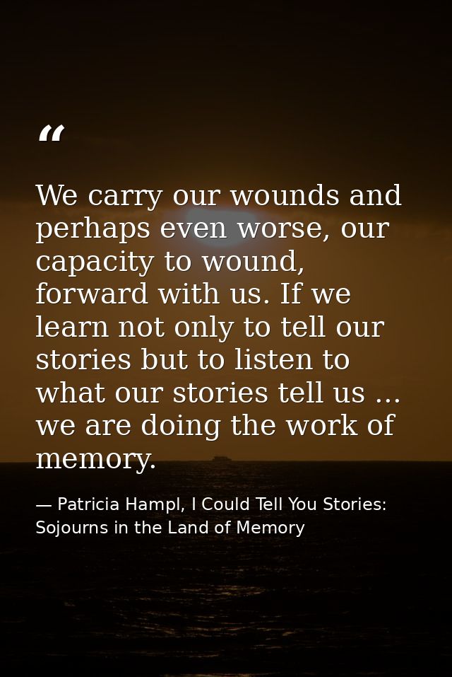 We carry our wounds and perhaps even worse, our capacity to wound, forward with us. If we learn not only to tell our sto — Patricia Hampl, I Could Tell You Stories: Sojourns in the Land of Memory