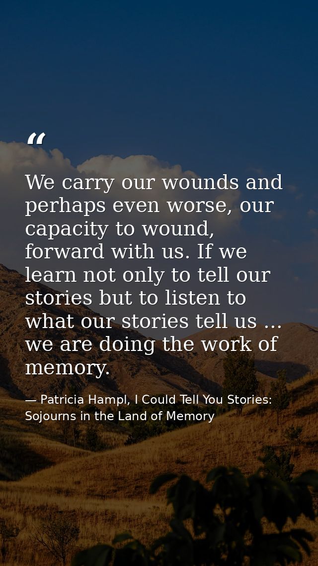We carry our wounds and perhaps even worse, our capacity to wound, forward with us. If we learn not only to tell our sto — Patricia Hampl, I Could Tell You Stories: Sojourns in the Land of Memory