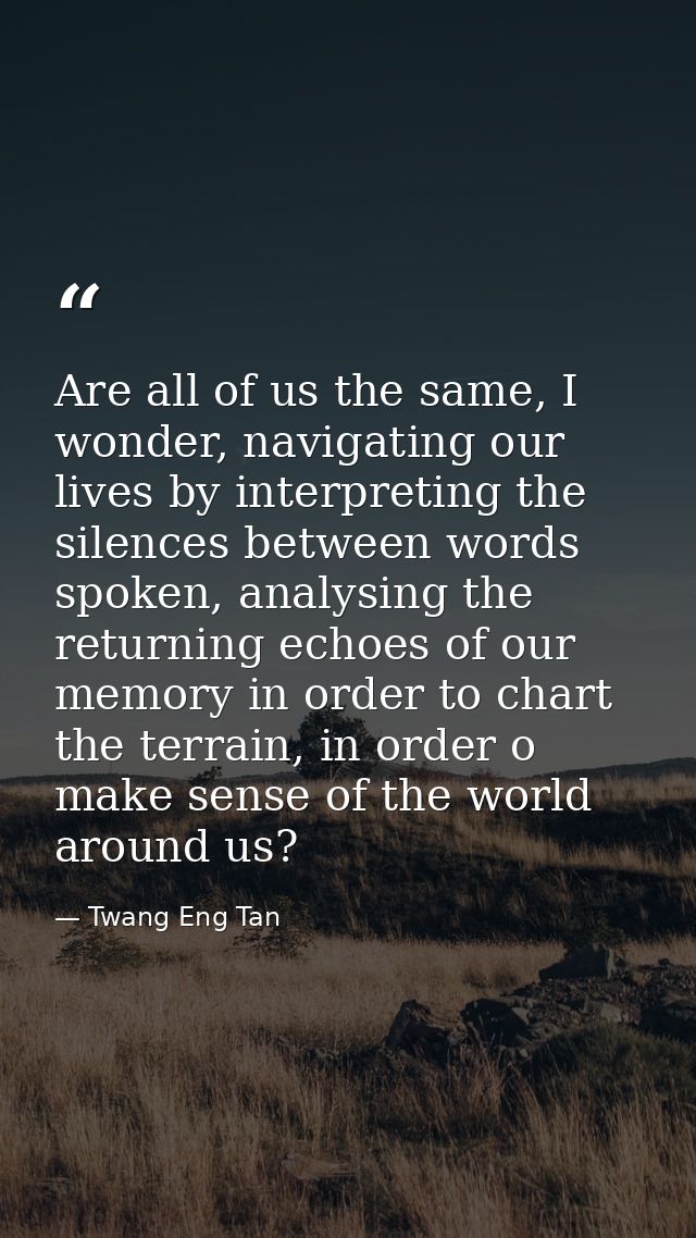 Are all of us the same, I wonder, navigating our lives by interpreting the silences between words spoken, analysing the  — Twang Eng Tan