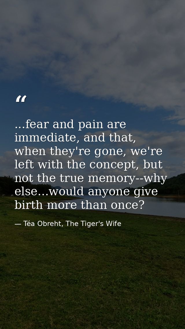 ...fear and pain are immediate, and that, when they're gone, we're left with the concept, but not the true memory--why e — Téa Obreht, The Tiger's Wife