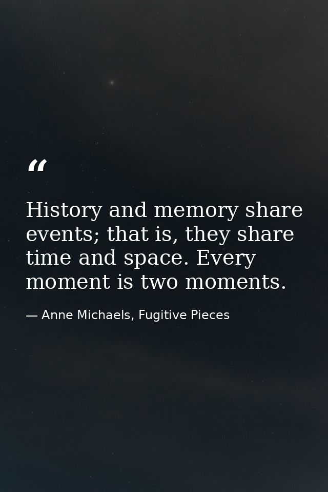 History and memory share events; that is, they share time and space. Every moment is two moments. — Anne Michaels, Fugitive Pieces
