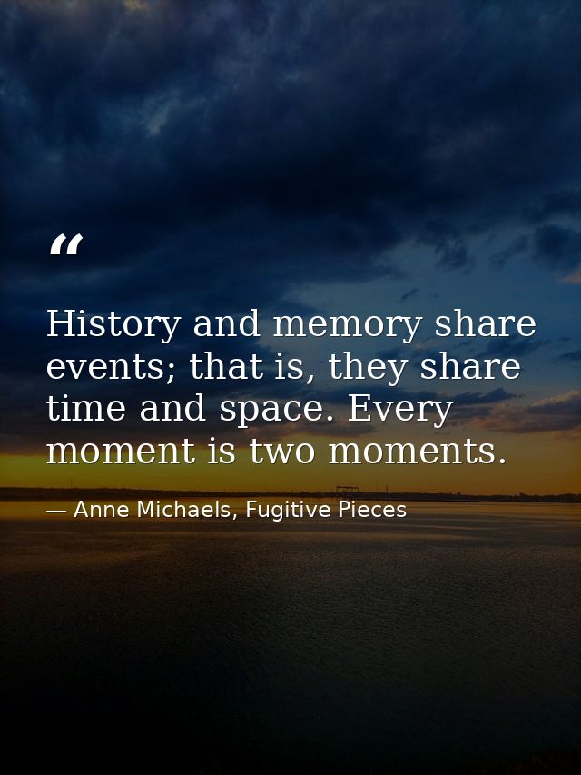 History and memory share events; that is, they share time and space. Every moment is two moments. — Anne Michaels, Fugitive Pieces