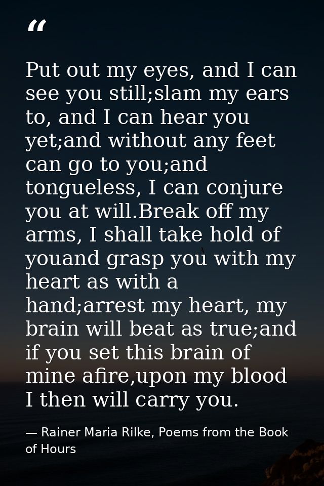 Put out my eyes, and I can see you still;slam my ears to, and I can hear you yet;and without any feet can go to you;and  — Rainer Maria Rilke, Poems from the Book of Hours
