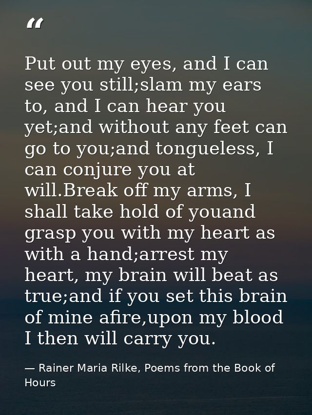 Put out my eyes, and I can see you still;slam my ears to, and I can hear you yet;and without any feet can go to you;and  — Rainer Maria Rilke, Poems from the Book of Hours
