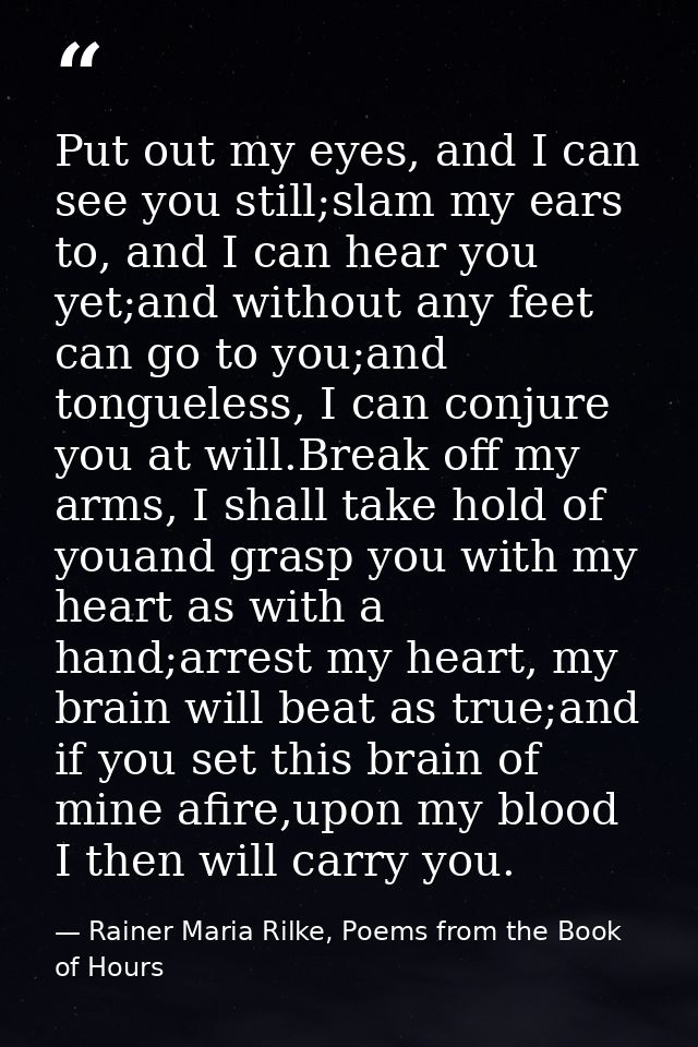 Put out my eyes, and I can see you still;slam my ears to, and I can hear you yet;and without any feet can go to you;and  — Rainer Maria Rilke, Poems from the Book of Hours