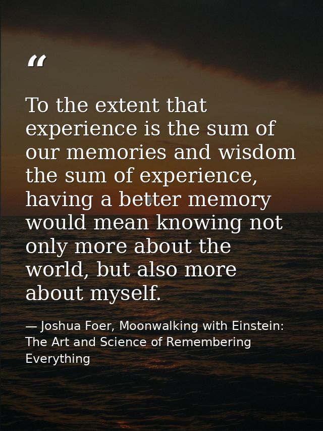 To the extent that experience is the sum of our memories and wisdom the sum of experience, having a better memory would  — Joshua Foer, Moonwalking with Einstein: The Art and Science of Remembering Everything