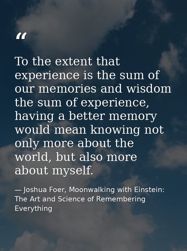 To the extent that experience is the sum of our memories and wisdom the sum of experience, having a better memory would  — Joshua Foer, Moonwalking with Einstein: The Art and Science of Remembering Everything