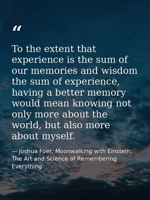 To the extent that experience is the sum of our memories and wisdom the sum of experience, having a better memory would  — Joshua Foer, Moonwalking with Einstein: The Art and Science of Remembering Everything