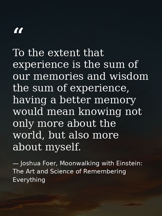 To the extent that experience is the sum of our memories and wisdom the sum of experience, having a better memory would  — Joshua Foer, Moonwalking with Einstein: The Art and Science of Remembering Everything
