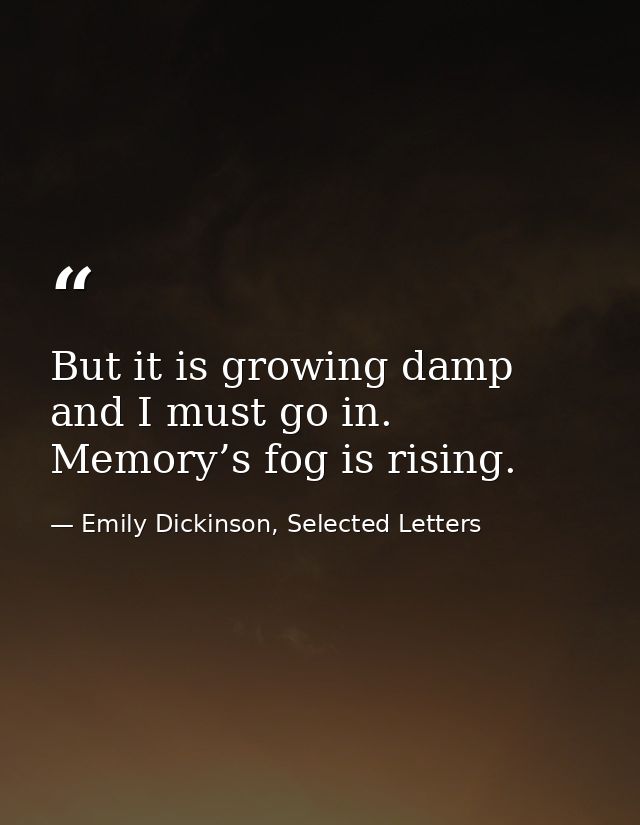 But it is growing damp and I must go in. Memory’s fog is rising. — Emily Dickinson, Selected Letters