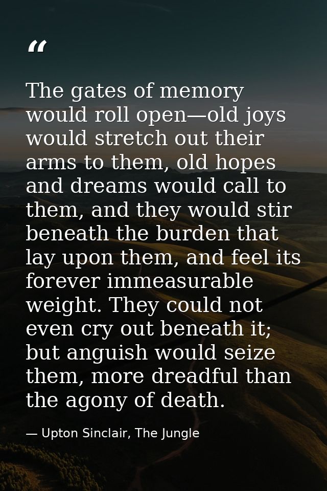 The gates of memory would roll open—old joys would stretch out their arms to them, old hopes and dreams would call to th — Upton Sinclair, The Jungle
