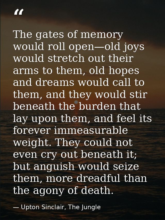 The gates of memory would roll open—old joys would stretch out their arms to them, old hopes and dreams would call to th — Upton Sinclair, The Jungle