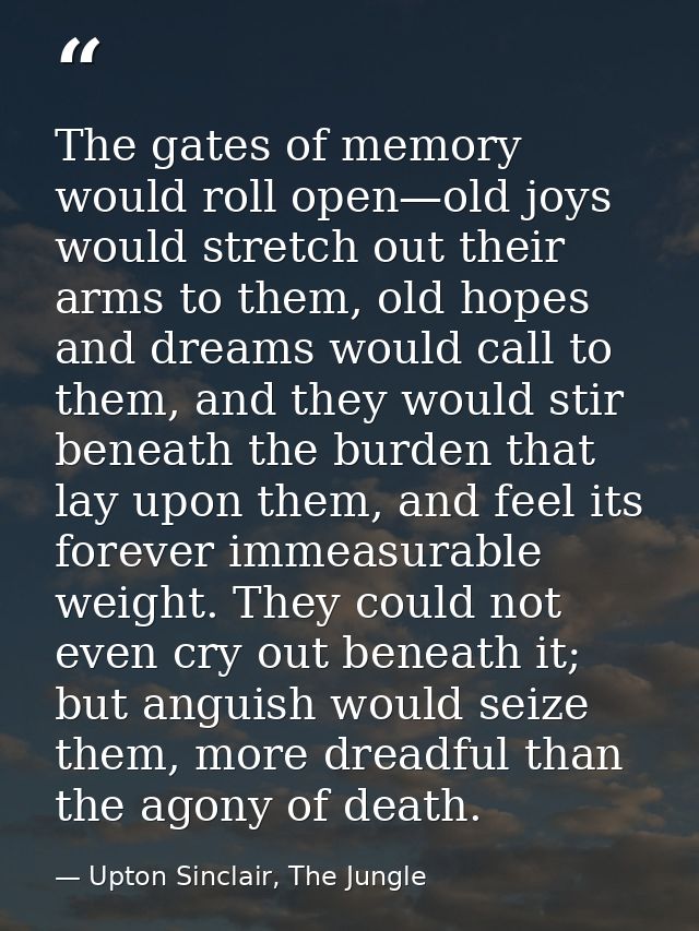 The gates of memory would roll open—old joys would stretch out their arms to them, old hopes and dreams would call to th — Upton Sinclair, The Jungle